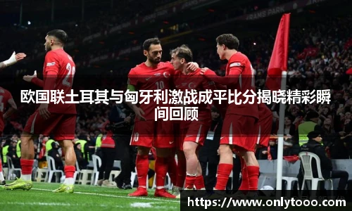 欧国联土耳其与匈牙利激战成平比分揭晓精彩瞬间回顾