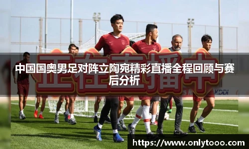 中国国奥男足对阵立陶宛精彩直播全程回顾与赛后分析