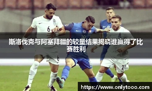 斯洛伐克与阿塞拜疆的较量结果揭晓谁赢得了比赛胜利